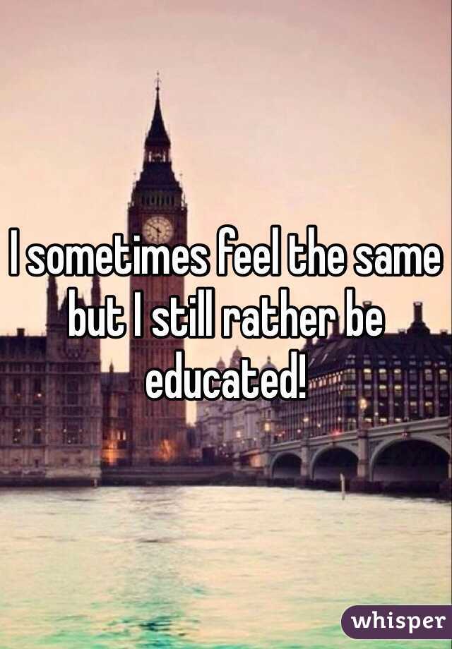 I sometimes feel the same but I still rather be educated!