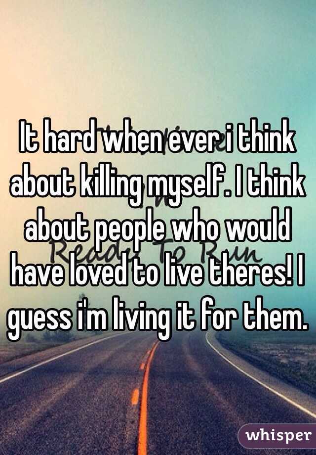 It hard when ever i think about killing myself. I think about people who would have loved to live theres! I guess i'm living it for them.