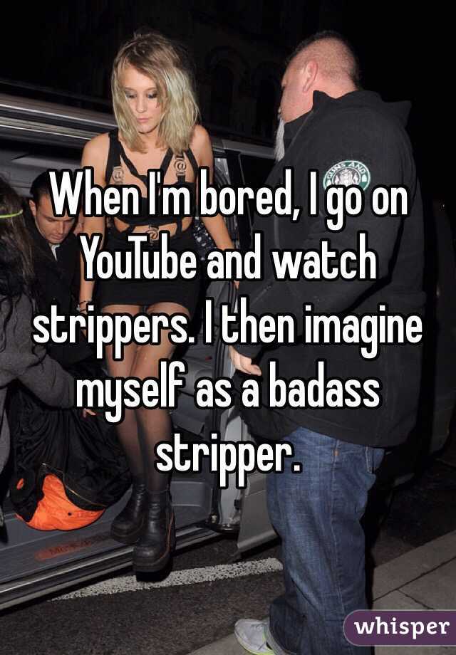 When I'm bored, I go on YouTube and watch strippers. I then imagine myself as a badass stripper.