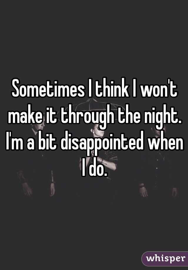 Sometimes I think I won't make it through the night. I'm a bit disappointed when I do.