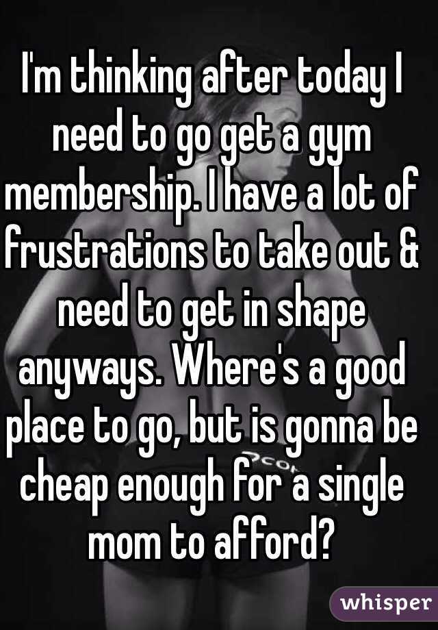 I'm thinking after today I need to go get a gym membership. I have a lot of frustrations to take out & need to get in shape anyways. Where's a good place to go, but is gonna be cheap enough for a single mom to afford?