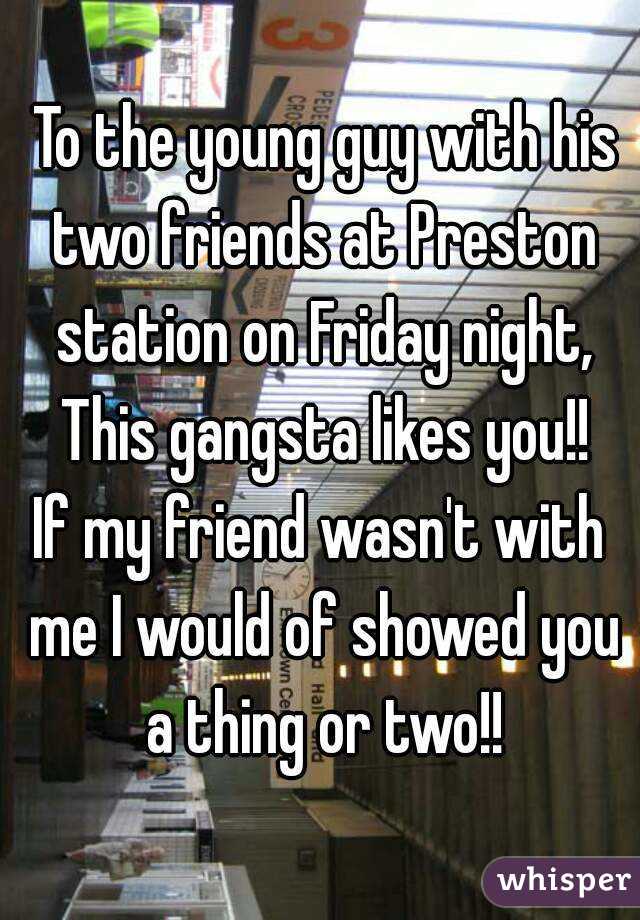  To the young guy with his two friends at Preston station on Friday night, This gangsta likes you!!
If my friend wasn't with me I would of showed you a thing or two!!