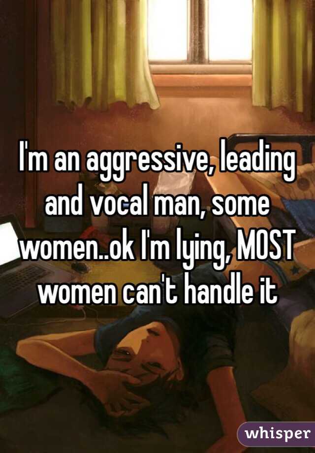 I'm an aggressive, leading and vocal man, some women..ok I'm lying, MOST women can't handle it