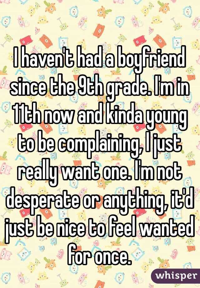 I haven't had a boyfriend since the 9th grade. I'm in 11th now and kinda young to be complaining, I just really want one. I'm not desperate or anything, it'd just be nice to feel wanted for once. 