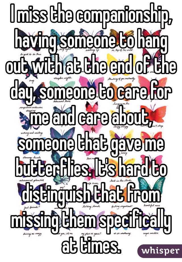 I miss the companionship, having someone to hang out with at the end of the day, someone to care for me and care about, someone that gave me butterflies. It's hard to distinguish that from missing them specifically at times.