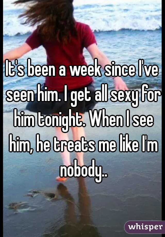 It's been a week since I've seen him. I get all sexy for him tonight. When I see him, he treats me like I'm nobody..