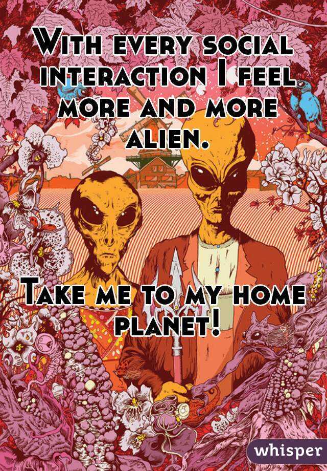 With every social interaction I feel more and more alien.




Take me to my home planet!