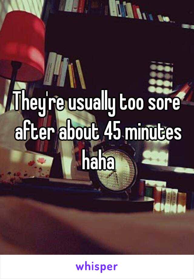 They're usually too sore after about 45 minutes haha