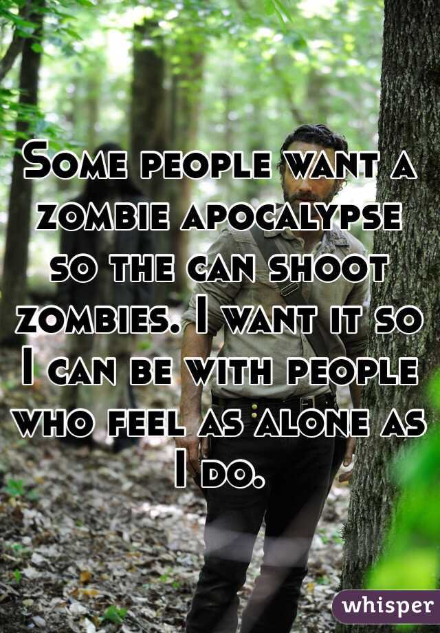 Some people want a zombie apocalypse so the can shoot zombies. I want it so I can be with people who feel as alone as I do. 