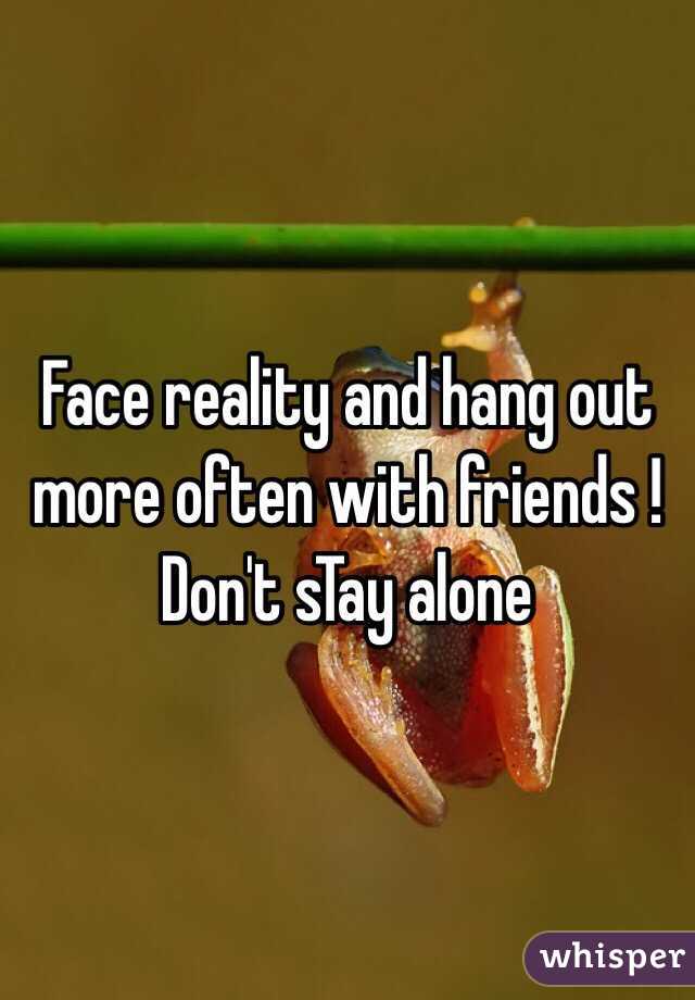 Face reality and hang out more often with friends ! Don't sTay alone 