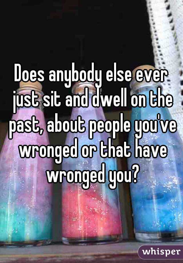 Does anybody else ever just sit and dwell on the past, about people you've wronged or that have wronged you?