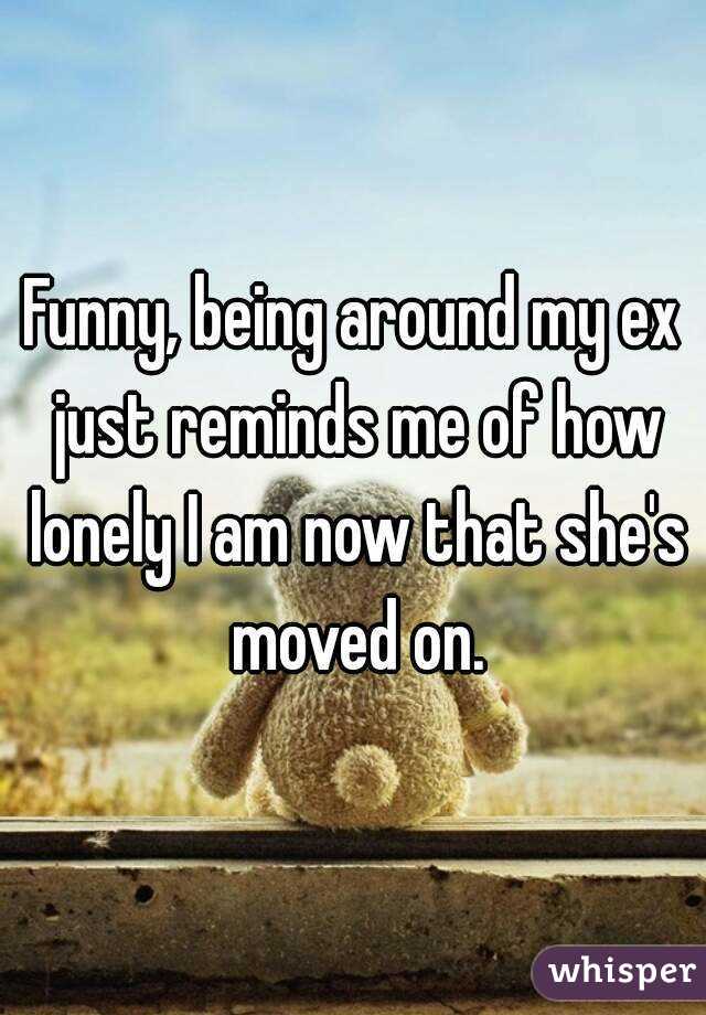 Funny, being around my ex just reminds me of how lonely I am now that she's moved on.
