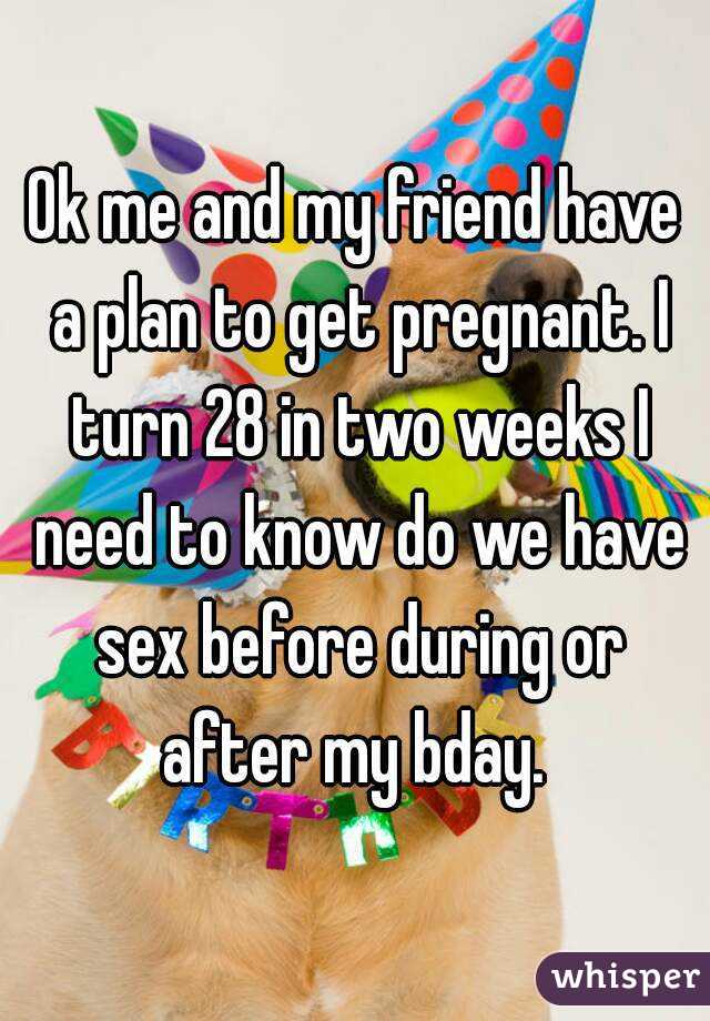 Ok me and my friend have a plan to get pregnant. I turn 28 in two weeks I need to know do we have sex before during or after my bday. 