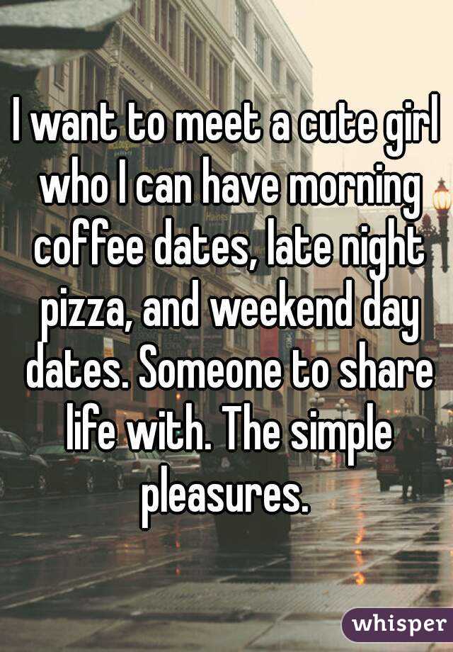 I want to meet a cute girl who I can have morning coffee dates, late night pizza, and weekend day dates. Someone to share life with. The simple pleasures. 