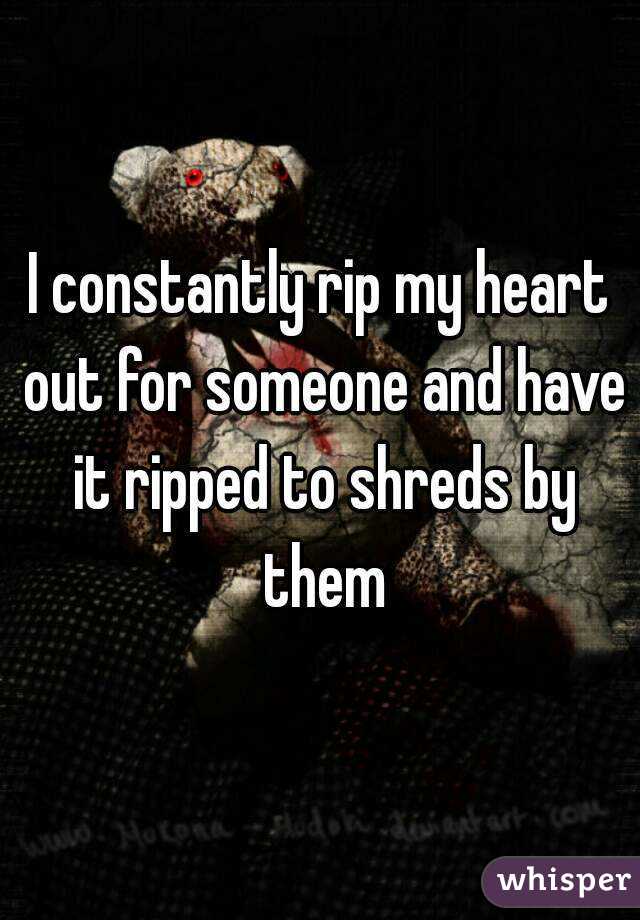 I constantly rip my heart out for someone and have it ripped to shreds by them