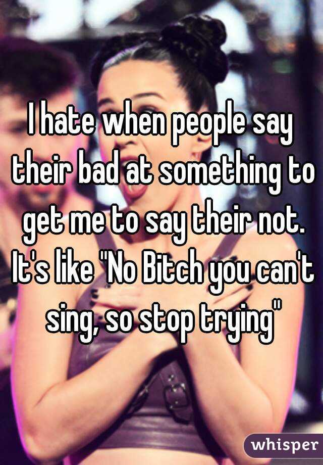 I hate when people say their bad at something to get me to say their not. It's like "No Bitch you can't sing, so stop trying"