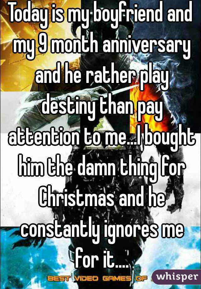 Today is my boyfriend and my 9 month anniversary and he rather play destiny than pay attention to me...I bought him the damn thing for Christmas and he constantly ignores me for it....