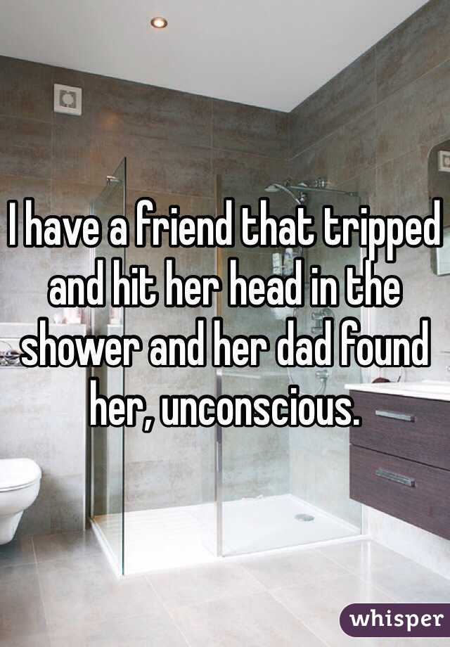 I have a friend that tripped and hit her head in the shower and her dad found her, unconscious.  