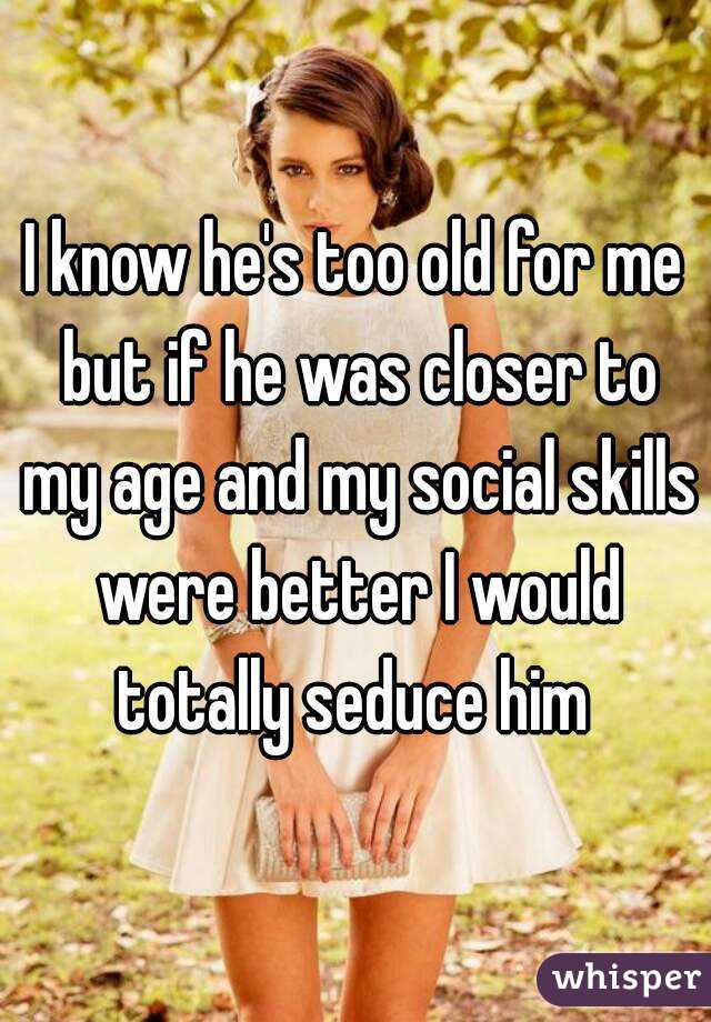 I know he's too old for me but if he was closer to my age and my social skills were better I would totally seduce him 