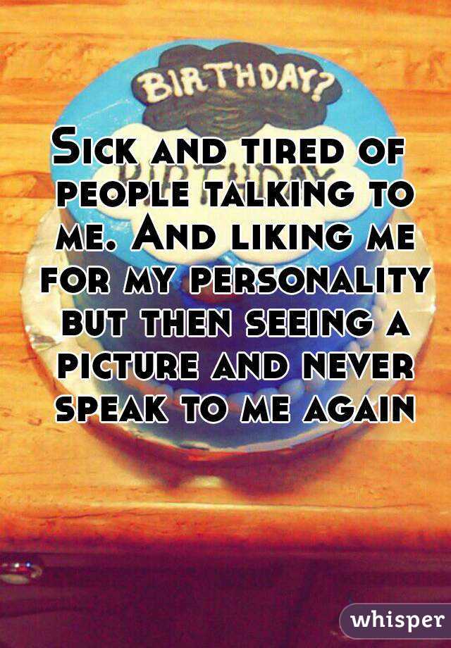 Sick and tired of people talking to me. And liking me for my personality but then seeing a picture and never speak to me again