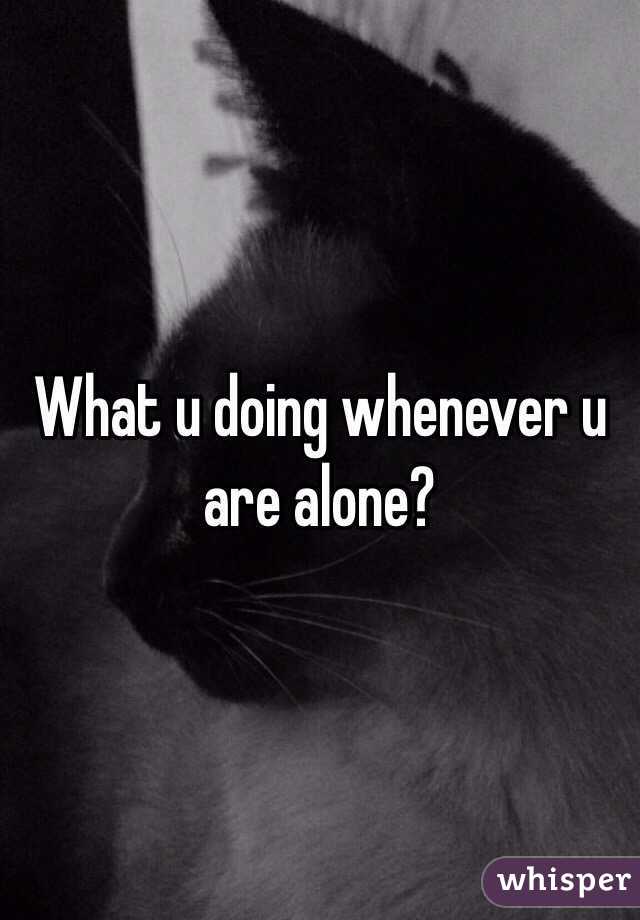 What u doing whenever u are alone?