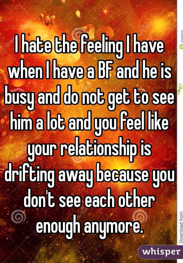 I hate the feeling I have when I have a BF and he is busy and do not get to see him a lot and you feel like your relationship is drifting away because you don't see each other enough anymore. 