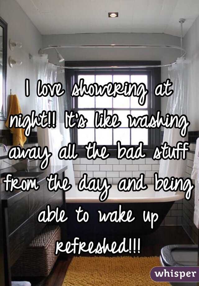 I love showering at night!! It's like washing away all the bad stuff from the day and being able to wake up refreshed!!!