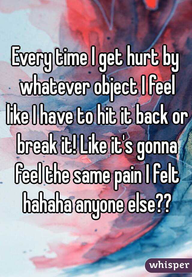 Every time I get hurt by whatever object I feel like I have to hit it back or break it! Like it's gonna feel the same pain I felt hahaha anyone else??