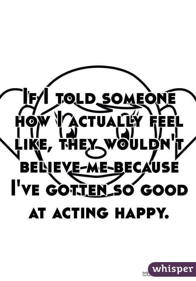 If I told someone how I actually feel like, they wouldn't believe me because I've gotten so good at acting happy. 