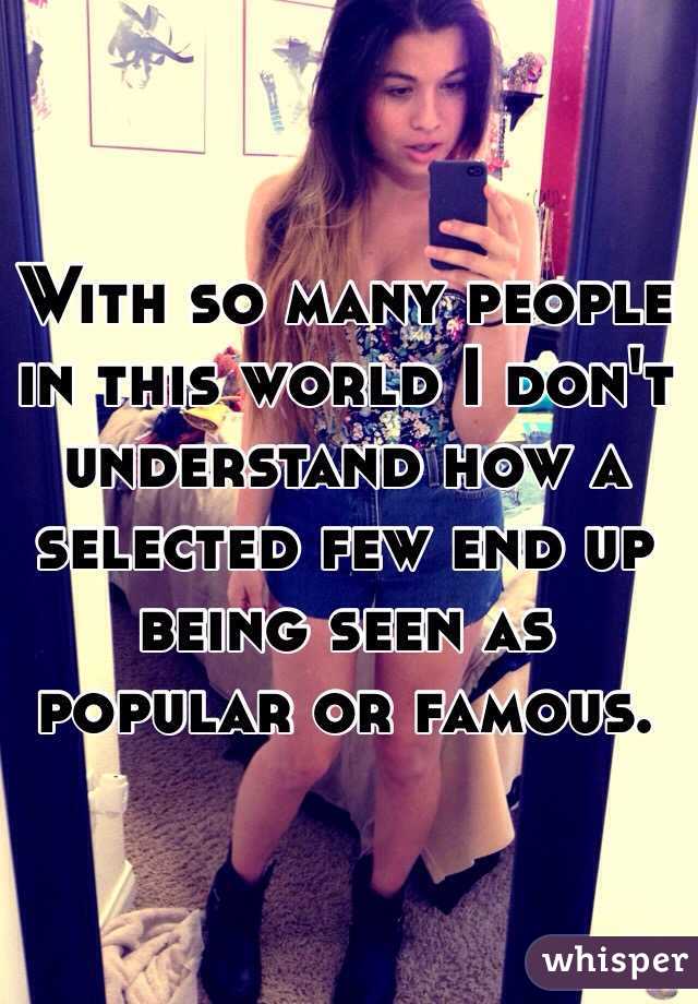 With so many people in this world I don't understand how a selected few end up being seen as popular or famous.