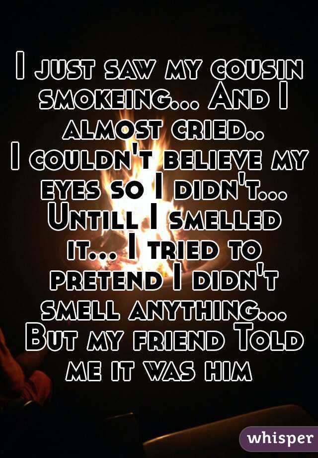 I just saw my cousin smokeing... And I almost cried..
I couldn't believe my eyes so I didn't... Untill I smelled it... I tried to pretend I didn't smell anything... But my friend Told me it was him 