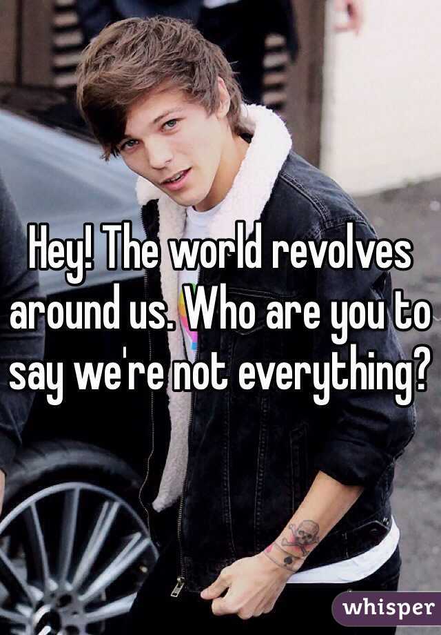 Hey! The world revolves around us. Who are you to say we're not everything?