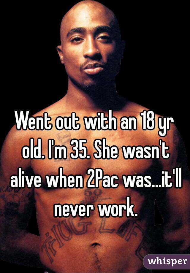 Went out with an 18 yr old. I'm 35. She wasn't alive when 2Pac was...it'll never work.