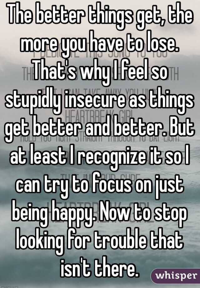 The better things get, the more you have to lose. That's why I feel so stupidly insecure as things get better and better. But at least I recognize it so I can try to focus on just being happy. Now to stop looking for trouble that isn't there. 