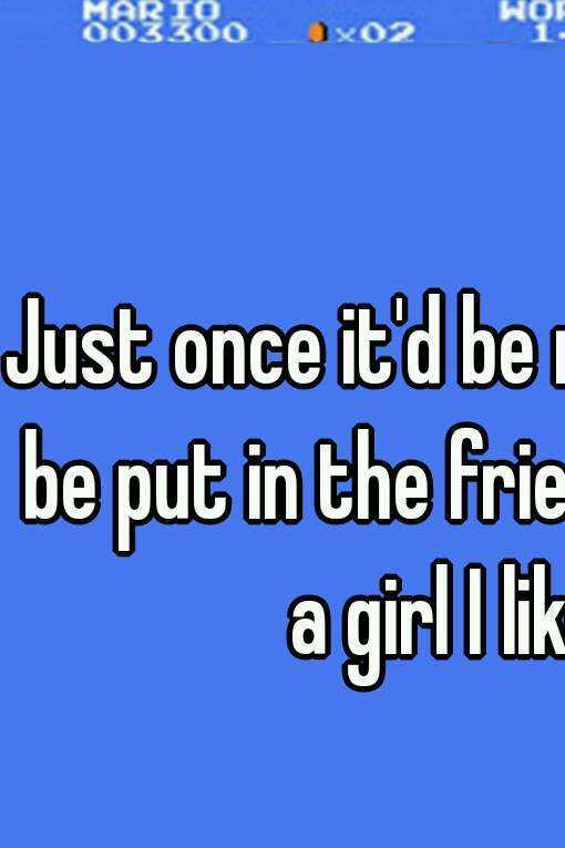 Just once it'd be nice to not be put in the friend zone by a girl I like. 