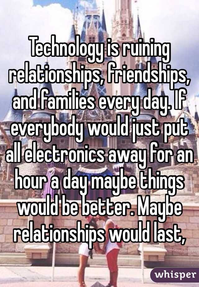 Technology is ruining relationships, friendships, and families every day. If everybody would just put all electronics away for an hour a day maybe things would be better. Maybe relationships would last, 