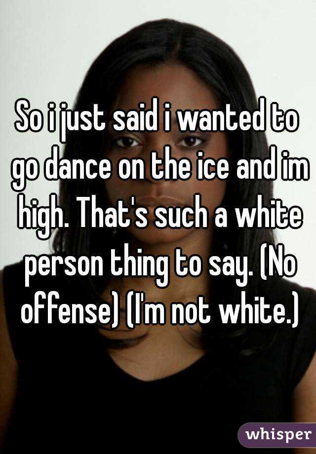 So i just said i wanted to go dance on the ice and im high. That's such a white person thing to say. (No offense) (I'm not white.)