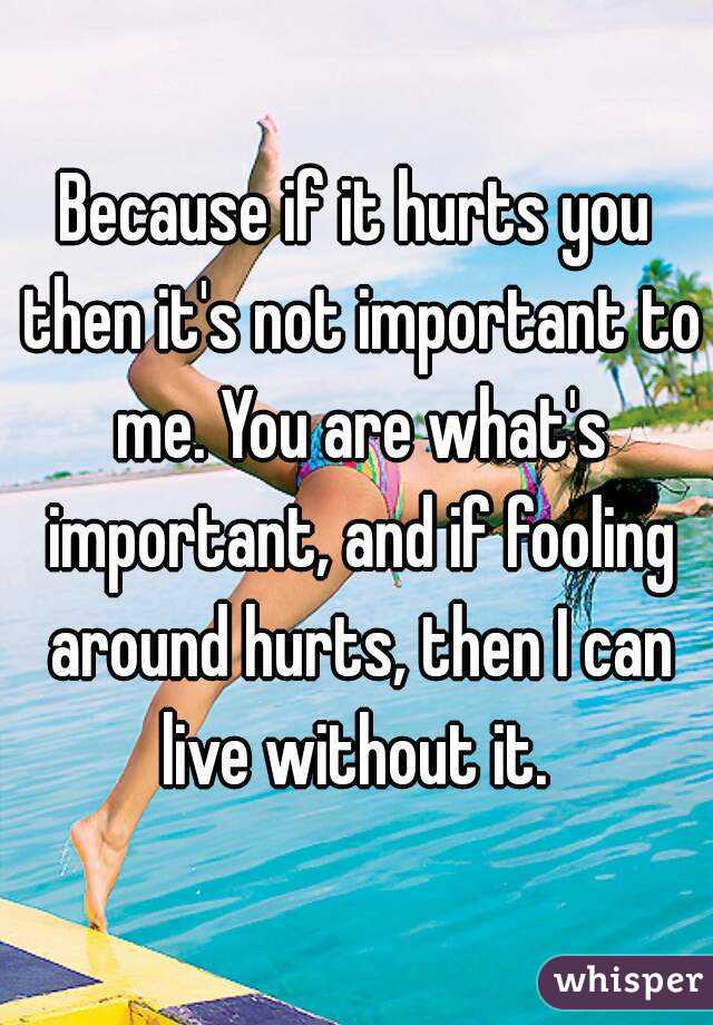 Because if it hurts you then it's not important to me. You are what's important, and if fooling around hurts, then I can live without it. 