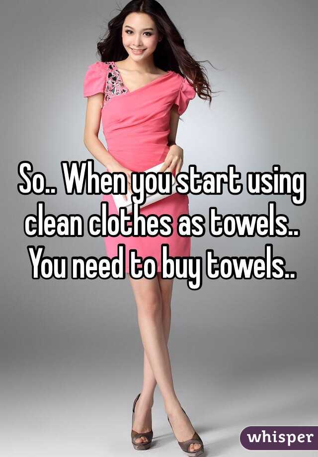 So.. When you start using clean clothes as towels.. You need to buy towels..