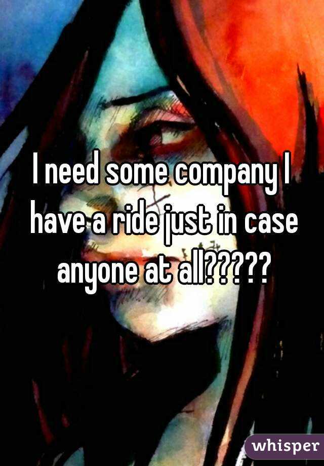 I need some company I have a ride just in case anyone at all?????