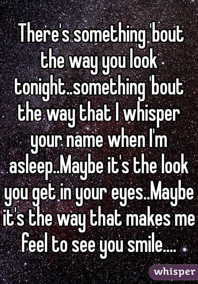  There's something 'bout the way you look tonight..something 'bout the way that I whisper your name when I'm asleep..Maybe it's the look you get in your eyes..Maybe it's the way that makes me feel to see you smile....