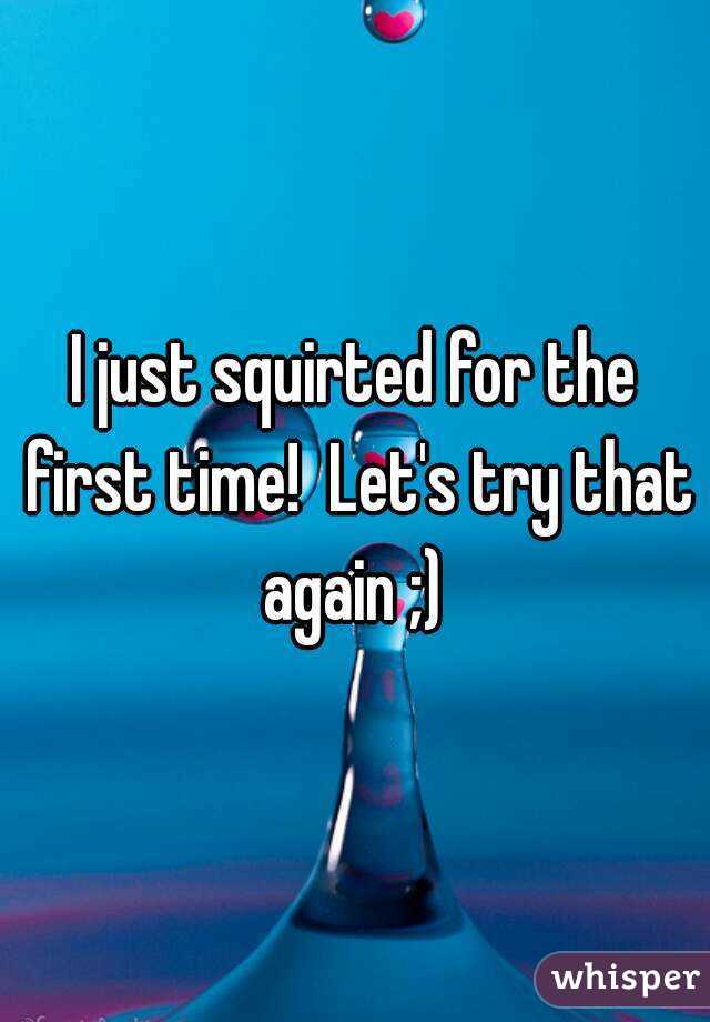 I just squirted for the first time!  Let's try that again ;) 