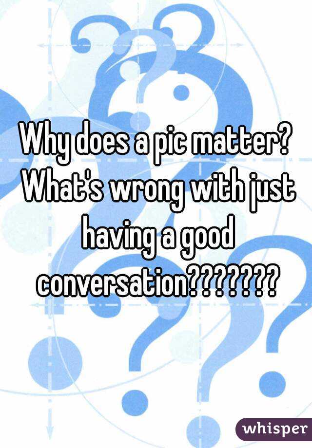 Why does a pic matter? What's wrong with just having a good conversation???????