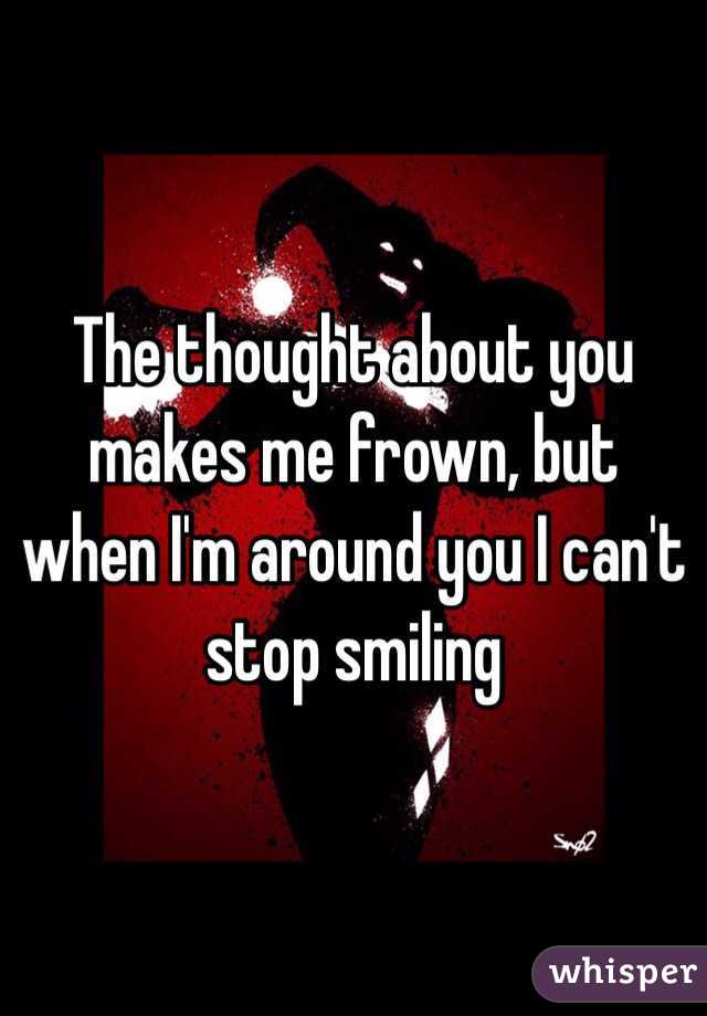 The thought about you makes me frown, but when I'm around you I can't stop smiling 