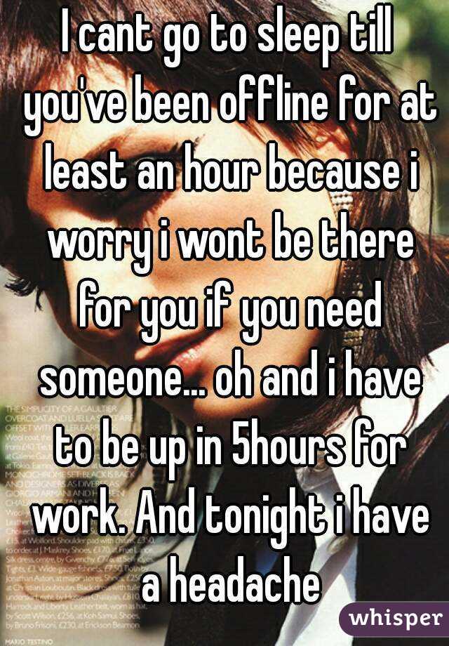 I cant go to sleep till you've been offline for at least an hour because i worry i wont be there for you if you need someone... oh and i have to be up in 5hours for work. And tonight i have a headache