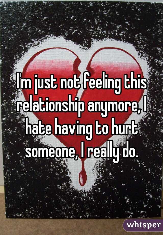 I'm just not feeling this relationship anymore, I hate having to hurt someone, I really do.