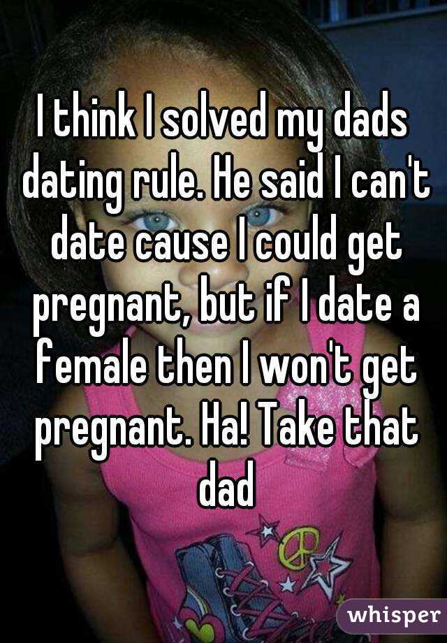 I think I solved my dads dating rule. He said I can't date cause I could get pregnant, but if I date a female then I won't get pregnant. Ha! Take that dad