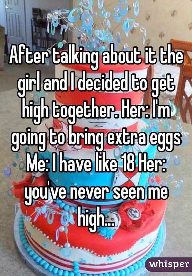 After talking about it the girl and I decided to get high together. Her: I'm going to bring extra eggs Me: I have like 18 Her: you've never seen me high...