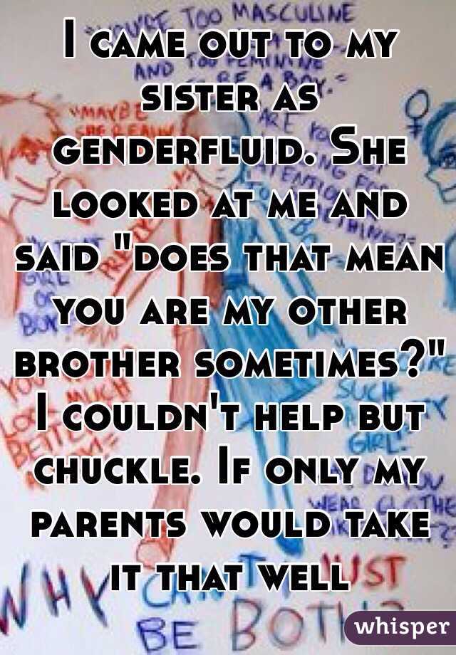 I came out to my sister as genderfluid. She looked at me and said "does that mean you are my other brother sometimes?" I couldn't help but chuckle. If only my parents would take it that well