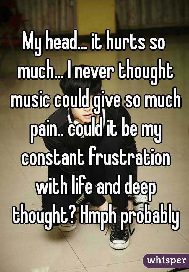 My head... it hurts so much... I never thought music could give so much pain.. could it be my constant frustration with life and deep thought? Hmph probably